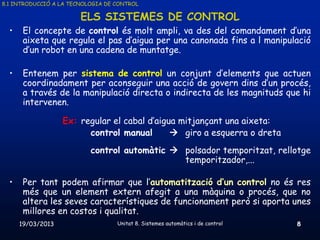 8.1 INTRODUCCIÓ A LA TECNOLOGIA DE CONTROL

                        ELS SISTEMES DE CONTROL
  •    El concepte de control és molt ampli, va des del comandament d’una
       aixeta que regula el pas d’aigua per una canonada fins a l manipulació
       d’un robot en una cadena de muntatge.

  •    Entenem per sistema de control un conjunt d’elements que actuen
       coordinadament per aconseguir una acció de govern dins d’un procés,
       a través de la manipulació directa o indirecta de les magnituds que hi
       intervenen.

                   Ex: regular el cabal d’aigua mitjançant una aixeta:
                         control manual        giro a esquerra o dreta
                           control automàtic  polsador temporitzat, rellotge
                                               temporitzador,...

  •    Per tant podem afirmar que l’automatització d’un control no és res
       més que un element extern afegit a una màquina o procés, que no
       altera les seves característiques de funcionament però si aporta unes
       millores en costos i qualitat.
      19/03/2013                   Unitat 8. Sistemes automàtics i de control   8
 