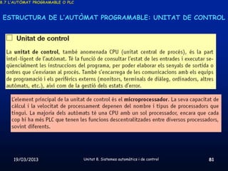 8.7 L’AUTÒMAT PROGRAMABLE O PLC



 ESTRUCTURA DE L’AUTÒMAT PROGRAMABLE: UNITAT DE CONTROL




     19/03/2013                   Unitat 8. Sistemes automàtics i de control   81
 