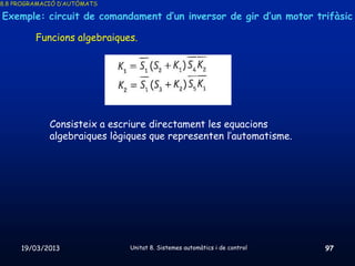 8.8 PROGRAMACIÓ D’AUTÒMATS

Exemple: circuit de comandament d’un inversor de gir d’un motor trifàsic

         Funcions algebraiques.




             Consisteix a escriure directament les equacions
             algebraiques lògiques que representen l’automatisme.




     19/03/2013               Unitat 8. Sistemes automàtics i de control   97
 