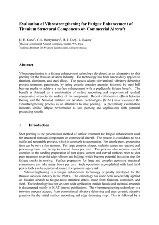 Evaluation of Vibrostrengthening for Fatigue Enhancement of
Titanium Structural Components on Commercial Aircraft

D. H. Gane1, Y. S. Rumyantsev2, H. T. Diep1, L. Bakow1
1
    Boeing Commercial Aircraft Company, Seattle, WA, USA
2
    National Institute for Aviation Technologies, Moscow, Russia




Abstract

Vibrostrengthening is a fatigue enhancement technology developed as an alternative to shot
peening for the Russian aviation industry. The technology has been successfully applied to
titanium, aluminum, and steel alloys. The process adapts conventional vibratory deburring
process treatment parameters, by using ceramic abrasive granules followed by steel ball
bearing media to achieve a surface enhancement with a predictable fatigue benefit. The
benefit is obtained by a combination of surface smoothing and imposition of residual
compressive stress to the surface of the component. Recent collaborative efforts between
Boeing and the National Institute for Aviation Technologies (NIAT) have evaluated the
vibrostrengthening process as an alternative to shot peening. A preliminary examination
indicates similar fatigue performance to shot peening and applications with potential
processing benefit.



1          Introduction

Shot peening is the predominant method of surface treatment for fatigue enhancement used
for structural titanium components on commercial aircraft. The process is considered to be a
stable and repeatable process, which is amenable to automation. For simple parts, processing
time can be only a few minutes. For large complex shapes, multiple passes are required and
processing time can be up to several hours per part. The process also requires careful
attention to the sanding preparation of part edges, corners and curved surfaces prior to shot
peen treatment to avoid edge rollover and bulging, which become potential initiation sites for
fatigue cracks in service. Surface preparation for large and complex geometry structural
components can take many hours per part. Such operations accomplished with hand held
power tools can be a potential source of ergonomic injury risk.
    Vibrostrengthening is a fatigue enhancement technology originally developed for the
Russian aviation industry in the 1970’s. The technology has since been successfully applied
on Russian aircraft to fatigue-rated structural details made from titanium, aluminum, and
steel. The technology has not yet seen wide application outside Russia and technical research
is documented mainly in NIAT internal publications. The vibrostrengthening technology is a
two-step process adapted from conventional vibratory deburring and uses ceramic abrasive
granules for the initial surface smoothing and edge deburring step. This is followed by a
 