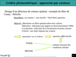 101
Traitement d'Images Médicales, Arnaud Charnoz, Ircad R&D 2012-2013
•Design d’un détecteur de contour optimal : exemple du filtre de
Canny - Dériche
Hypothèse : un contour = une marche + bruit blanc gaussien
Objectif : déterminer un filtre optimal selon trois critères :
-Détection : robustesse par rapport au bruit (maximiser SNR)
-Localisation : précision de la localisation du point contour
-Unicité : une seule réponse par contour
maximiser ces 3 critères équation différentielle
solution fonction des
conditions initiales
Canny
Dériche
Critère photométrique : approche par contour
 