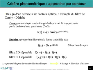 102
Traitement d'Images Médicales, Arnaud Charnoz, Ircad R&D 2012-2013
•Design d’un détecteur de contour optimal : exemple du filtre de
Canny - Dériche
Canny a montré que la solution générale pouvait être approximée
par la dérivée d’une gaussienne (DoG)
f(x) = -(x /tau2
) e-(x2 / 2tau2)
f(x,y) = f(x) . f(y)
filtre 2D séparable
filtre 3D séparable f(x,y,z) = f(x) . f(y) . f(z)
Dériche a proposé un filtre dont la forme simplifiée est :
L’exponentielle peut être assimilée à un lissage # lissage + détection classique
f(x) = Sx e-alpha|x| S fonction de alpha
Critère photométrique : approche par contour
 