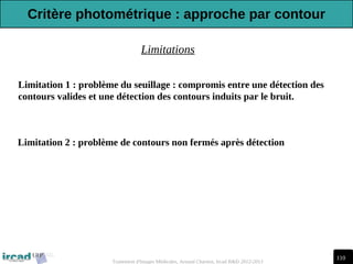 110
Traitement d'Images Médicales, Arnaud Charnoz, Ircad R&D 2012-2013
Limitation 2 : problème de contours non fermés après détection
Limitation 1 : problème du seuillage : compromis entre une détection des
contours valides et une détection des contours induits par le bruit.
Limitations
Critère photométrique : approche par contour
 