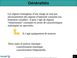 129
Traitement d'Images Médicales, Arnaud Charnoz, Ircad R&D 2012-2013
Les régions homogènes d’une image ne sont pas
nécessairement des régions d’intensité constante (ou
lentement variable) : il peut s’agir de régions
“relativement” constante en terme de caractéristiques
statistiques ou spectrales.
Il s’agit typiquement de textures
Deux types d’analyse classique :
-caractérisation statistique
-caractérisation fréquentielle.
Généralités
 