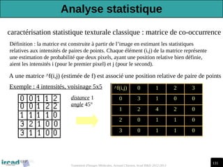 131
Traitement d'Images Médicales, Arnaud Charnoz, Ircad R&D 2012-2013
caractérisation statistique texturale classique : matrice de co-occurrence
Définition : la matrice est construite à partir de l’image en estimant les statistiques
relatives aux intensités de paires de points. Chaque élément (i,j) de la matrice représente
une estimation de probabilité que deux pixels, ayant une position relative bien définie,
aient les intensités i (pour le premier pixel) et j (pour le second).
A une matrice ^f(i,j) (estimée de f) est associé une position relative de paire de points
^f(i,j) 0 1 2 3
0 3 1 0 0
1 2 4 2 0
2 0 1 1 0
3 0 1 1 0
distance 1
angle 45°
Exemple : 4 intensités, voisinage 5x5
Analyse statistique
 