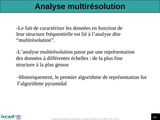 136
Traitement d'Images Médicales, Arnaud Charnoz, Ircad R&D 2012-2013
-Le fait de caractériser les données en fonction de
leur structure fréquentielle est lié à l’analyse dite
“multirésolution”.
-L’analyse multirésolution passe par une représentation
des données à différentes échelles : de la plus fine
structure à la plus grosse
-Historiquement, le premier algorithme de représentation fut
l’algorithme pyramidal
Analyse multirésolution
 