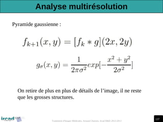 137
Traitement d'Images Médicales, Arnaud Charnoz, Ircad R&D 2012-2013
Pyramide gaussienne :
On retire de plus en plus de détails de l’image, il ne reste
que les grosses structures.
Analyse multirésolution
 