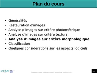 149
Traitement d'Images Médicales, Arnaud Charnoz, Ircad R&D 2012-2013
Plan du cours
• Généralités
• Restauration d'images
• Analyse d’images sur critère photométrique
• Analyse d’images sur critère textural
• Analyse d’images sur critère morphologique
• Classification
• Quelques considérations sur les aspects logiciels
 