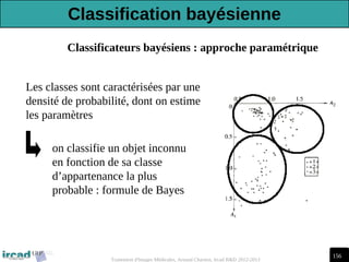 156
Traitement d'Images Médicales, Arnaud Charnoz, Ircad R&D 2012-2013
Classificateurs bayésiens : approche paramétrique
Les classes sont caractérisées par une
densité de probabilité, dont on estime
les paramètres
on classifie un objet inconnu
en fonction de sa classe
d’appartenance la plus
probable : formule de Bayes
Classification bayésienne
 