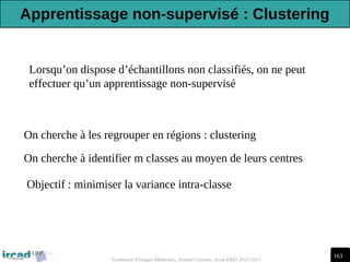 163
Traitement d'Images Médicales, Arnaud Charnoz, Ircad R&D 2012-2013
Lorsqu’on dispose d’échantillons non classifiés, on ne peut
effectuer qu’un apprentissage non-supervisé
On cherche à les regrouper en régions : clustering
On cherche à identifier m classes au moyen de leurs centres
Objectif : minimiser la variance intra-classe
Apprentissage non-supervisé : Clustering
 
