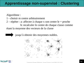 164
Traitement d'Images Médicales, Arnaud Charnoz, Ircad R&D 2012-2013
Algorithme :
1 - choisir m centre arbitrairement
2 – répéter : a: affecter à chaque x son centre le + proche
b: recalculer le centre de chaque classe comme
étant la moyenne des vecteurs de la classe
jusqu’à obtenir des moyennes stables.
Apprentissage non-supervisé : Clustering
 