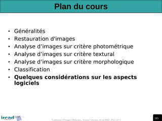 165
Traitement d'Images Médicales, Arnaud Charnoz, Ircad R&D 2012-2013
Plan du cours
• Généralités
• Restauration d'images
• Analyse d’images sur critère photométrique
• Analyse d’images sur critère textural
• Analyse d’images sur critère morphologique
• Classification
• Quelques considérations sur les aspects
logiciels
 