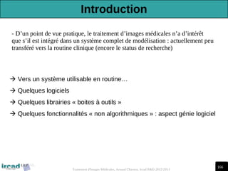 166
Traitement d'Images Médicales, Arnaud Charnoz, Ircad R&D 2012-2013
- D’un point de vue pratique, le traitement d’images médicales n’a d’intérêt
que s’il est intégré dans un système complet de modélisation : actuellement peu
transféré vers la routine clinique (encore le status de recherche)
 Vers un système utilisable en routine…
 Quelques logiciels
 Quelques librairies « boites à outils »
 Quelques fonctionnalités « non algorithmiques » : aspect génie logiciel
Introduction
 