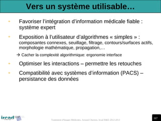 167
Traitement d'Images Médicales, Arnaud Charnoz, Ircad R&D 2012-2013
• Favoriser l’intégration d’information médicale fiable :
système expert
• Exposition à l’utilisateur d’algorithmes « simples » :
composantes connexes, seuillage, filtrage, contours/surfaces actifs,
morphologie mathématique, propagation,…
 Cacher la complexité algorithmique: ergonomie interface
• Optimiser les interactions – permettre les retouches
• Compatibilité avec systèmes d’information (PACS) –
persistance des données
Vers un système utilisable…
 