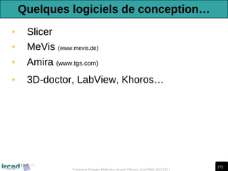 172
Traitement d'Images Médicales, Arnaud Charnoz, Ircad R&D 2012-2013
• Slicer
• MeVis (www.mevis.de)
• Amira (www.tgs.com)
• 3D-doctor, LabView, Khoros…
Quelques logiciels de conception…
 