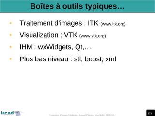 173
Traitement d'Images Médicales, Arnaud Charnoz, Ircad R&D 2012-2013
• Traitement d’images : ITK (www.itk.org)
• Visualization : VTK (www.vtk.org)
• IHM : wxWidgets, Qt,…
• Plus bas niveau : stl, boost, xml
Boîtes à outils typiques…
 