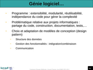 182
Traitement d'Images Médicales, Arnaud Charnoz, Ircad R&D 2012-2013
• Programme : extensibilité, modularité, réutilisabilité,
indépendance du code pour gérer la complexité
• Problématique relative aux projets informatiques :
partage du code, construction, documentation, tests,…
• Choix et adaptation de modèles de conception (design
pattern)
• Structure des données
• Gestion des fonctionnalités : intégration/combinaison
• Communication
Génie logiciel…
 