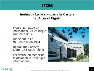 2
2
Traitement d'Images Médicales, Arnaud Charnoz, Ircad R&D 2010-2011
 
Ircad
● Centre de formation
international en chirurgie
laparoscopique
● Fondé par le Pr.
Maurescaux en 1994
● Opérations Lindberg
(2001) et Anubis (2007)
● Recherche en médecine
fondamentale, robotique,
informatique
Institut de Recherche contre les Cancers
de l'Appareil Digestif
 