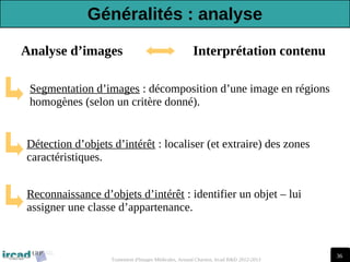 36
Traitement d'Images Médicales, Arnaud Charnoz, Ircad R&D 2012-2013
Segmentation d’images : décomposition d’une image en régions
homogènes (selon un critère donné).
Détection d’objets d’intérêt : localiser (et extraire) des zones
caractéristiques.
Reconnaissance d’objets d’intérêt : identifier un objet – lui
assigner une classe d’appartenance.
Analyse d’images Interprétation contenu
Généralités : analyse
 