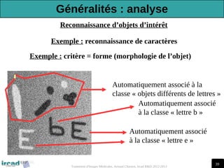 39
Traitement d'Images Médicales, Arnaud Charnoz, Ircad R&D 2012-2013
Reconnaissance d’objets d’intérêt
Automatiquement associé
à la classe « lettre b »
Automatiquement associé
à la classe « lettre e »
Exemple : reconnaissance de caractères
Automatiquement associé à la
classe « objets différents de lettres »
Exemple : critère = forme (morphologie de l’objet)
Généralités : analyse
 