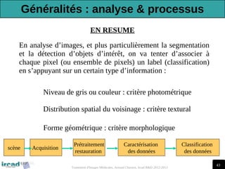 43
Traitement d'Images Médicales, Arnaud Charnoz, Ircad R&D 2012-2013
En analyse d’images, et plus particulièrement la segmentation
et la détection d’objets d’intérêt, on va tenter d’associer à
chaque pixel (ou ensemble de pixels) un label (classification)
en s’appuyant sur un certain type d’information :
Niveau de gris ou couleur : critère photométrique
Distribution spatial du voisinage : critère textural
Forme géométrique : critère morphologique
EN RESUME
scène Acquisition
Caractérisation
des données
Classification
des données
Prétraitement
restauration
Généralités : analyse & processus
 