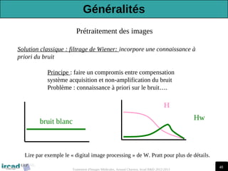 48
Traitement d'Images Médicales, Arnaud Charnoz, Ircad R&D 2012-2013
Prétraitement des images
Solution classique : filtrage de Wiener: incorpore une connaissance à
priori du bruit
H
Hw
Principe : faire un compromis entre compensation
système acquisition et non-amplification du bruit
Problème : connaissance à priori sur le bruit….
bruit blanc
Lire par exemple le « digital image processing » de W. Pratt pour plus de détails.
Généralités
 