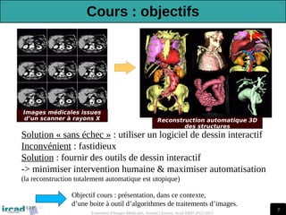 7
Traitement d'Images Médicales, Arnaud Charnoz, Ircad R&D 2012-2013
Reconstruction automatique 3D
des structures
Images médicales issues
d’un scanner à rayons X
Solution « sans échec » : utiliser un logiciel de dessin interactif
Inconvénient : fastidieux
Solution : fournir des outils de dessin interactif
-> minimiser intervention humaine & maximiser automatisation
(la reconstruction totalement automatique est utopique)
Objectif cours : présentation, dans ce contexte,
d’une boite à outil d’algorithmes de traitements d’images.
Cours : objectifs
 