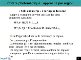 92
Traitement d'Images Médicales, Arnaud Charnoz, Ircad R&D 2012-2013
•C’est l’approche duale de la croissance de région.
•Rappel : les régions doivent satisfaire les deux
conditions suivantes:
•H(Ri)=TRUE i=1,…,S
•H(Ri U Rj) = FALSE avec Ri adjacent à Rj
•On commence par l’image entière
•La condition (1) n’est bien entendu pas remplie : on divise
alors l’image (en 4 par exemple).
•On progesse récursivement jusqu’à obtenir des régions
homogènes : problème = souvent une segmentation trop
fine
« Split and merge » : partage & fusionne
Critère photométrique : approche par région
 