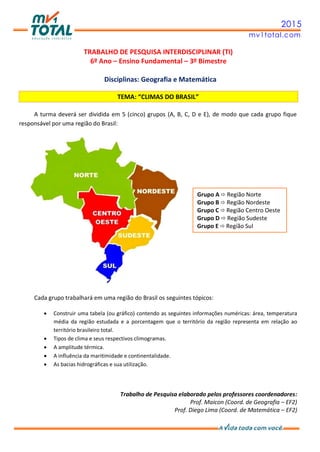 2015
mv1total.com
TRABALHO DE PESQUISA INTERDISCIPLINAR (TI)
6º Ano – Ensino Fundamental – 3º Bimestre
Disciplinas: Geografia e Matemática
TEMA: “CLIMAS DO BRASIL”
A turma deverá ser dividida em 5 (cinco) grupos (A, B, C, D e E), de modo que cada grupo fique
responsável por uma região do Brasil:
Cada grupo trabalhará em uma região do Brasil os seguintes tópicos:
 Construir uma tabela (ou gráfico) contendo as seguintes informações numéricas: área, temperatura
média da região estudada e a porcentagem que o território da região representa em relação ao
território brasileiro total.
 Tipos de clima e seus respectivos climogramas.
 A amplitude térmica.
 A influência da maritimidade e continentalidade.
 As bacias hidrográficas e sua utilização.
Trabalho de Pesquisa elaborado pelos professores coordenadores:
Prof. Maicon (Coord. de Geografia – EF2)
Prof. Diego Lima (Coord. de Matemática – EF2)
Grupo A  Região Norte
Grupo B  Região Nordeste
Grupo C  Região Centro Oeste
Grupo D  Região Sudeste
Grupo E  Região Sul
 