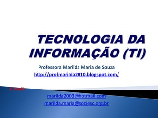 TECNOLOGIA DA INFORMAÇÃO (TI)  Professora MarildaMariadeSouza http://profmarilda2010.blogspot.com/ E-mail: marilda2003@hotmail.com marilda.maria@sociesc.org.br 