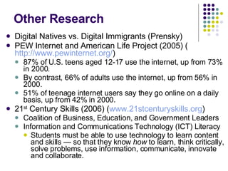 Other Research Digital Natives vs. Digital Immigrants (Prensky) PEW Internet and American Life Project (2005) ( http://www.pewinternet.org/ ) 87% of U.S. teens aged 12-17 use the internet, up from 73% in 2000.  By contrast, 66% of adults use the internet, up from 56% in 2000. 51% of teenage internet users say they go online on a daily basis, up from 42% in 2000. 21 st  Century Skills (2006) ( www.21stcenturyskills.org ) Coalition of Business, Education, and Government Leaders Information and Communications Technology (ICT) Literacy Students must be able to use technology to learn content and skills — so that they know  how  to learn, think critically, solve problems, use information, communicate, innovate and collaborate.  