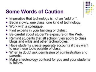 Some Words of Caution Imperative that technology is not an “add on”. Begin slowly, one class, one kind of technology. Work with a colleague. Find experts in your building or district. Be careful about student’s exposure on the Web. Remind students that all school rules apply to class blogs and wikis and other technologies. Have students create separate accounts if they want to use these tools outside of class. When in doubt ask permission of administration and parents. Make a technology contract for you and your students to follow. 