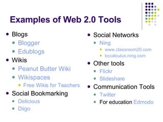 Examples of Web 2.0 Tools Blogs Blogger Edublogs Wikis Peanut Butter Wiki Wikispaces Free Wikis for Teachers Social Bookmarking Delicious Diigo Social Networks Ning www.classroom20.com bccalculus.ning.com Other tools Flickr Slideshare Communication Tools Twitter For education  Edmodo 
