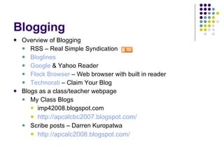 Blogging Overview of Blogging RSS – Real Simple Syndication  Bloglines Google  & Yahoo Reader Flock Browser  – Web browser with built in reader Technorati  – Claim Your Blog Blogs as a class/teacher webpage My Class Blogs imp42008.blogspot.com http://apcalcbc2007.blogspot.com/ Scribe posts – Darren Kuropatwa http://apcalc2008.blogspot.com/ 
