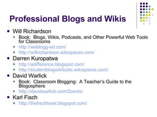 Professional Blogs and Wikis Will Richardson Book:  Blogs, Wikis, Podcasts, and Other Powerful Web Tools for Classrooms http://weblogg-ed.com/ http://willrichardson.wikispaces.com/ Darren Kuropatwa http://adifference.blogspot.com/ http://studentblogwikitools.wikispaces.com/ David Warlick Book:  Classroom Blogging:  A Teacher’s Guide to the Blogosphere http://davidwarlick.com/2cents/ Karl Fisch http://thefischbowl.blogspot.com/ 