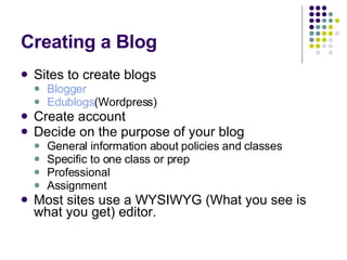 Creating a Blog Sites to create blogs Blogger Edublogs (Wordpress) Create account Decide on the purpose of your blog General information about policies and classes Specific to one class or prep Professional Assignment Most sites use a WYSIWYG (What you see is what you get) editor. 
