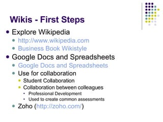 Wikis - First Steps Explore Wikipedia http://www.wikipedia.com   Business Book Wikistyle Google Docs and Spreadsheets Google Docs and Spreadsheets Use for collaboration Student Collaboration Collaboration between colleagues Professional Development Used to create common assessments  Zoho ( http://zoho.com/ ) 
