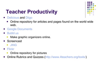Teacher Productivity Delicious  and  Diigo Online repository for articles and pages found on the world wide web. Google Documents Bubbl.us   Make graphic organizers online. Screencast JING Flickr Online repository for pictures Online Rubrics and Quizzes ( http://www.4teachers.org/tools/ ) 