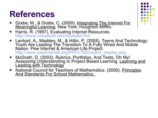 References Grabe, M., & Grabe, C. (2000).  Integrating The Internet For Meaningful Learning . New York: Houghton Mifflin. Harris, R. (1997). Evaluating Internet Resources.  http://www.virtualsalt.com/evalu8it.htm Lenhart, A., Madden, M., & Hitlin, P. (2005). Teens And Technology: Youth Are Leading The Transition To A Fully Wired And Mobile Nation. Pew Internet & American Life Project.  http://www.pewinternet.org/PPF/r/162/report_display.asp . McGrath, D. (2003). Rubrics, Portfolios, And Tests, Oh My! Assessing Understanding In Project Based Learning.  Learning and Leading with Technology National Council for Teachers of Mathematics. (2000).  Principles And Standards For School Mathematics.  