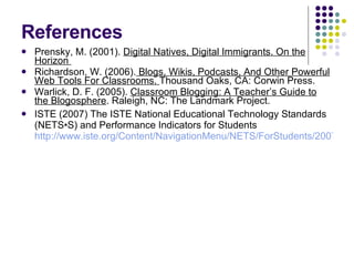 References Prensky, M. (2001).  Digital Natives, Digital Immigrants. On the Horizon  Richardson, W. (2006).  Blogs, Wikis, Podcasts, And Other Powerful Web Tools For Classrooms.  Thousand Oaks, CA: Corwin Press. Warlick, D. F. (2005).  Classroom Blogging: A Teacher’s Guide to the Blogosphere . Raleigh, NC: The Landmark Project. ISTE (2007) The ISTE National Educational Technology Standards (NETS•S) and Performance Indicators for Students  http://www.iste.org/Content/NavigationMenu/NETS/ForStudents/2007Standards/NETS_for_Students_2007_Standards.pdf 
