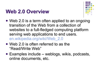 Web 2.0 Overview Web 2.0 is a term often applied to an ongoing transition of the Web from a collection of websites to a full-fledged computing platform serving web applications to end users.  en.wikipedia.org/wiki/Web_2.0 Web 2.0 is often referred to as the “Read/Write Web” Examples include – weblogs, wikis, podcasts, online documents, etc. 