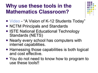 Why use these tools in the Mathematics Classroom? Video  - “A Vision of K-12 Students Today” NCTM Principals and Standards ISTE National Educational Technology Standards (NETS) Nearly every school has computers with internet capabilities. Harnessing those capabilities is both logical and cost effective. You do not need to know how to program to use these tools!! 