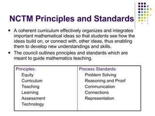 NCTM Principles and Standards A coherent curriculum effectively organizes and integrates important mathematical ideas so that students see how the ideas build on, or connect with, other ideas, thus enabling them to develop new understandings and skills. The council outlines principles and standards which are meant to guide mathematics teaching. Principles: Equity Curriculum Teaching Learning  Assessment  Technology Process Standards: Problem Solving  Reasoning and Proof  Communication  Connections  Representation 