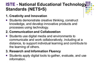 ISTE -  National Educational Technology Standards (NETS•S) 1. Creativity and Innovation Students demonstrate creative thinking, construct knowledge, and develop innovative products and processes using technology.  2. Communication and Collaboration Students use digital media and environments to communicate and work collaboratively, including at a distance, to support individual learning and contribute to the learning of others.  3. Research and Information Fluency Students apply digital tools to gather, evaluate, and use information.  