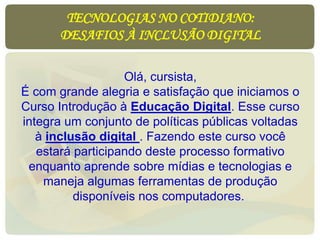 TECNOLOGIAS NO COTIDIANO:
DESAFIOS À INCLUSÃO DIGITAL
Olá, cursista,
É com grande alegria e satisfação que iniciamos o
Curso Introdução à Educação Digital. Esse curso
integra um conjunto de políticas públicas voltadas
à inclusão digital . Fazendo este curso você
estará participando deste processo formativo
enquanto aprende sobre mídias e tecnologias e
maneja algumas ferramentas de produção
disponíveis nos computadores.
 