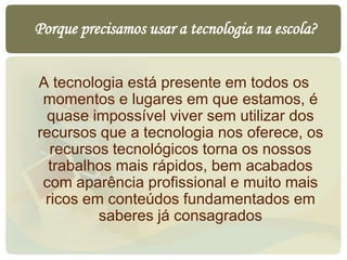 Porque precisamos usar a tecnologia na escola?
A tecnologia está presente em todos os
momentos e lugares em que estamos, é
quase impossível viver sem utilizar dos
recursos que a tecnologia nos oferece, os
recursos tecnológicos torna os nossos
trabalhos mais rápidos, bem acabados
com aparência profissional e muito mais
ricos em conteúdos fundamentados em
saberes já consagrados
 