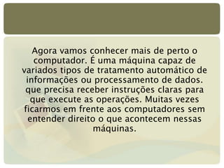 Agora vamos conhecer mais de perto o
computador. É uma máquina capaz de
variados tipos de tratamento automático de
informações ou processamento de dados.
que precisa receber instruções claras para
que execute as operações. Muitas vezes
ficarmos em frente aos computadores sem
entender direito o que acontecem nessas
máquinas.
 