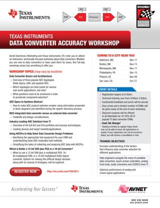 Texas InsTrumenTs
DataInsTrumenTs
Texas Converter
aCCuraCy Workshop Workshop
Data Converter aCCuraCy
Avnet Electronics Marketing and Texas Instruments (TI) invite you to attend   COMING TO A CITY NEAR YOU!
an interactive, technically-focused workshop about data converters. Whether    Baltimore, MD                        Nov-17
you are new to data converters or have used them for years, this full-day
                                                                               Boston, MA                           Nov-15
workshop series has something to offer you.
                                                                               Minneapolis, MN                      Nov-17
WORKSHOP TOPICS (may vary by location):                                        Philadelphia, PA                     Dec-15
Data Converter Basics and Architectures                                        Phoenix, AZ                          Nov-09
 » Overview of three popular ADC topologies:                                   San Jose, CA                         Oct-13
   Delta-Sigma, SAR, and pipeline ADC.
 » Which topologies are best suited for various
   real-world applications, and why?                                           evenT DeTAILS
 » What questions need to be answered in order                                 » Registration begins at 8:30am.
   to accelerate component selection?                                          » Technical training runs from 9:00am-3:00pm.
ADC Specs to Systems Abstract                                                  » Continental breakfast and lunch will be served.
 » How to make ADC product selection simpler using information presented       » Door prizes and a limited number of EVMs will
   in block diagrams and identified during the system discovery process.         be given away at the end of each workshop.
MCU integrated data converter versus an external data converter                » Discount coupons will be offered
 » Tradeoffs and design considerations.                                          to all attendees for 25-50% off of
                                                                                 popular TI data converter EVMs.
Industry Leading ADC Solutions from TI
                                                                               » Cost: no Charge*
 » Overview of the full A/D and D/A portfolios and process technologies.           * Seating is limited so register today. Avnet
 » Leading devices and target markets/applications.                                may not be able to honor all registrations re-
                                                                                   quests. If your registration can not be accommo-
Using ADCPro to Help Solve Data Converter Design Problems
                                                                                   dated, you will receive a cancellation e-mail.
 » Identifying the appropriate test equipment for your EVM and
   understanding basic ADC evaluation test methods.                            TRAInInG OBjeCTIveS
 » Simplifying the tasks of collecting and analyzing ADC data with ADCPro.
                                                                               Increase understanding of the factors
Which is Better a 12-bit SAR plus PGA or a 16-bit Converter?                   that influence data converter selection for
 » When to use a 12-bit SAR plus a multiplexed PGA, 16-                        different applications.
   bit multiplexed SAR, or a 16-bit multiplexed Delta-Sigma
   converter. Options for making this difficult design decision,               Help engineers navigate the maze of available
   along with an arsenal of strategies, will be explored.                      data converters, touch screen controllers, analog
                                                                               front ends, audio converters and CODECs from TI
                                                                               Optimize performance of analog and
                                     http://em.avnet.com/TIDC2011
                                                                               mixed-signal applications




                                                                                                                     800 332 8638
                                                                                                                    em.avnet.com
 