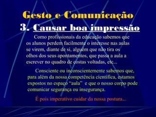 Gesto e Comunicação
3. Causar boa impressão
     Como profissionais da educação sabemos que
 os alunos perdem facilmente o interesse nas aulas
 se virem, diante de si, alguém que não tira os
 olhos dos seus apontamentos, que passa a aula a
 escrever no quadro de costas voltadas, etc...
     Consciente ou inconscientemente sabemos que,
 para além da nossa competência científica, estamos
 expostos no espaço “aula” e que o nosso corpo pode
 comunicar segurança ou insegurança.
     É pois imperativo cuidar da nossa postura...
 