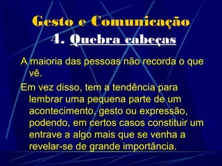 Gesto e Comunicação
    4. Quebra cabeças
A maioria das pessoas não recorda o que
  vê.
Em vez disso, tem a tendência para
  lembrar uma pequena parte de um
  acontecimento, gesto ou expressão,
  podendo, em certos casos constituir um
  entrave a algo mais que se venha a
  revelar-se de grande importância.
 